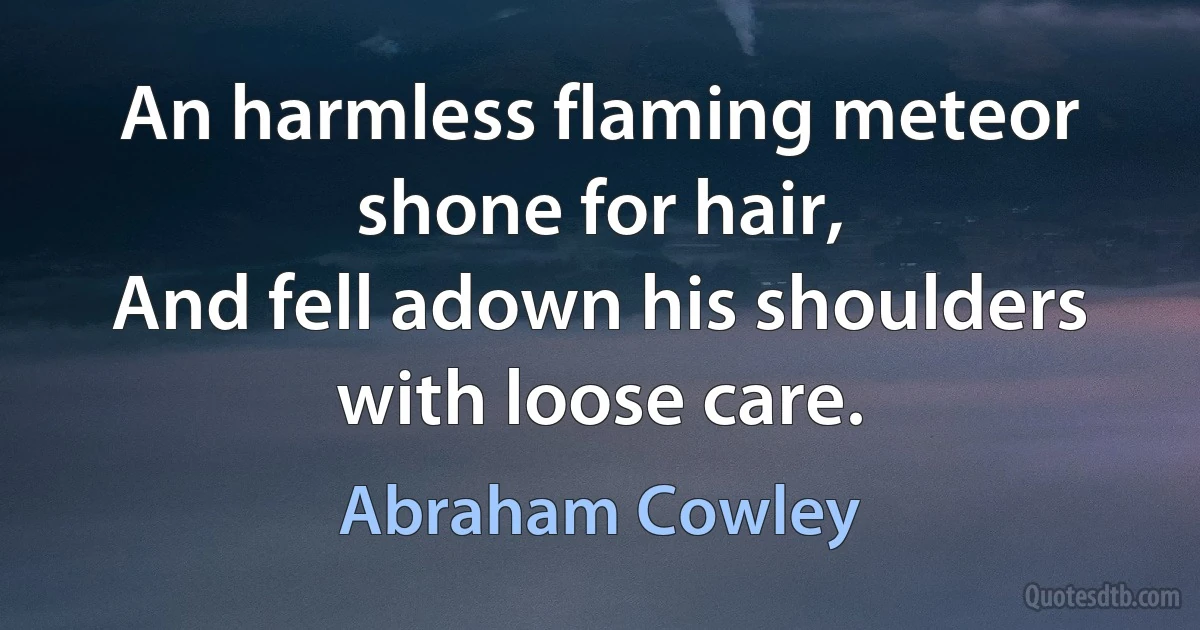 An harmless flaming meteor shone for hair,
And fell adown his shoulders with loose care. (Abraham Cowley)