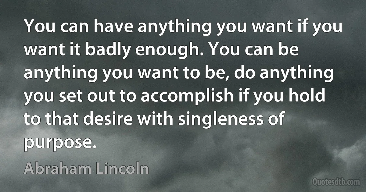 You can have anything you want if you want it badly enough. You can be anything you want to be, do anything you set out to accomplish if you hold to that desire with singleness of purpose. (Abraham Lincoln)