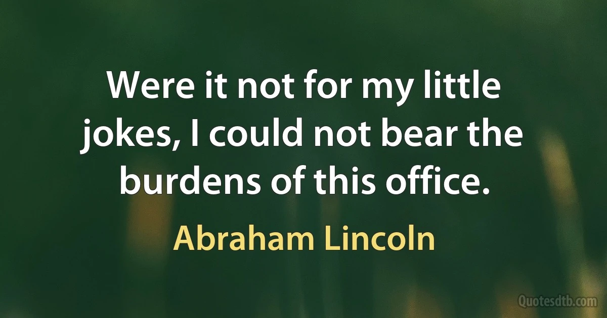 Were it not for my little jokes, I could not bear the burdens of this office. (Abraham Lincoln)