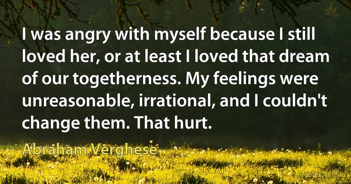 I was angry with myself because I still loved her, or at least I loved that dream of our togetherness. My feelings were unreasonable, irrational, and I couldn't change them. That hurt. (Abraham Verghese)