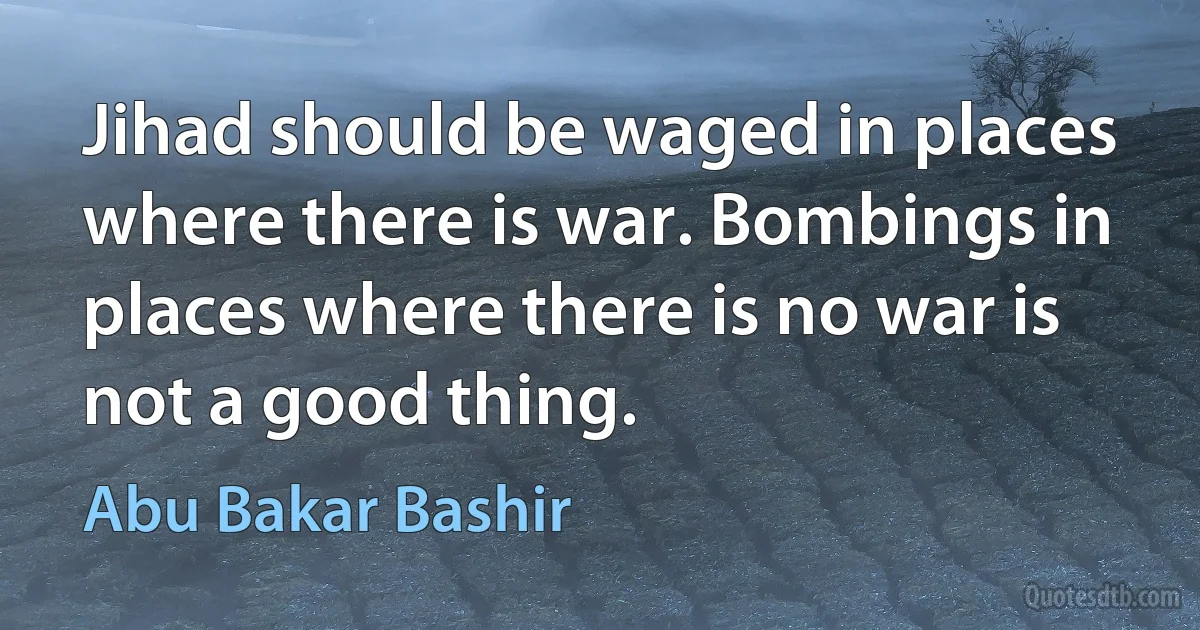 Jihad should be waged in places where there is war. Bombings in places where there is no war is not a good thing. (Abu Bakar Bashir)