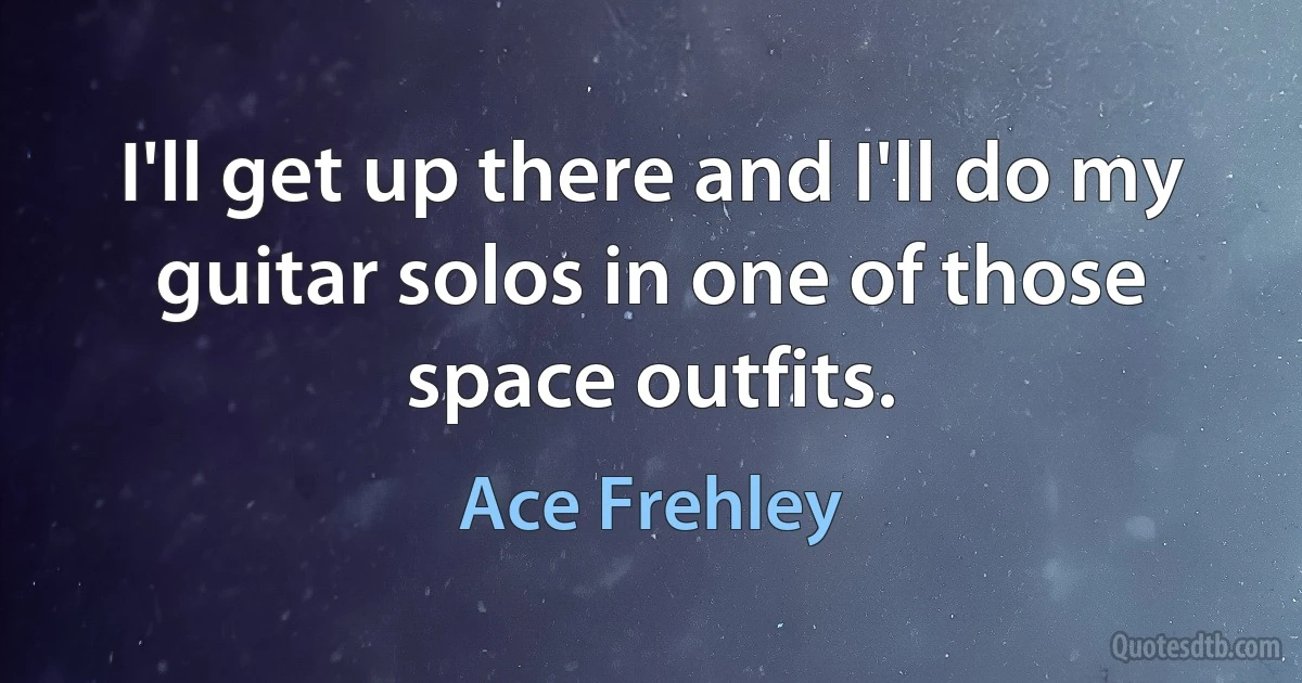 I'll get up there and I'll do my guitar solos in one of those space outfits. (Ace Frehley)