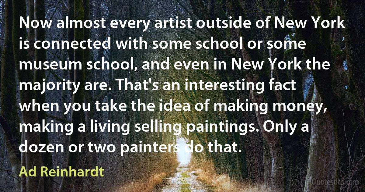 Now almost every artist outside of New York is connected with some school or some museum school, and even in New York the majority are. That's an interesting fact when you take the idea of making money, making a living selling paintings. Only a dozen or two painters do that. (Ad Reinhardt)