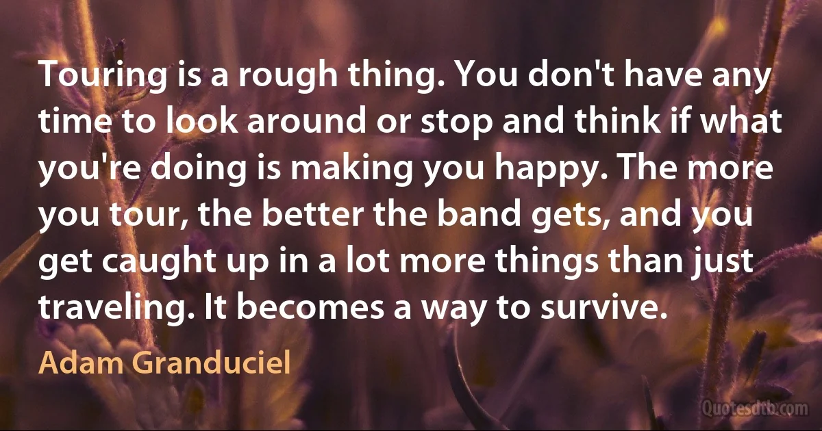 Touring is a rough thing. You don't have any time to look around or stop and think if what you're doing is making you happy. The more you tour, the better the band gets, and you get caught up in a lot more things than just traveling. It becomes a way to survive. (Adam Granduciel)