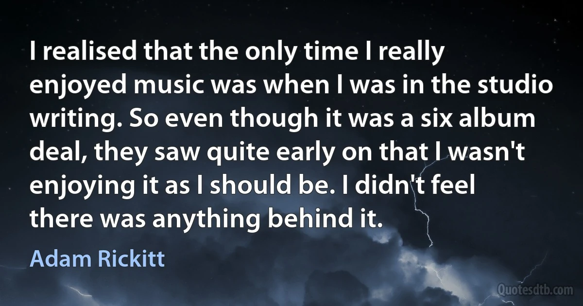 I realised that the only time I really enjoyed music was when I was in the studio writing. So even though it was a six album deal, they saw quite early on that I wasn't enjoying it as I should be. I didn't feel there was anything behind it. (Adam Rickitt)