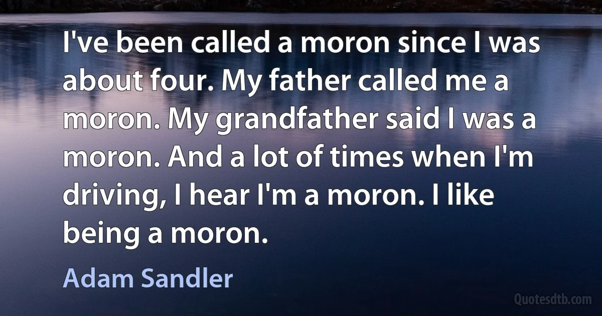 I've been called a moron since I was about four. My father called me a moron. My grandfather said I was a moron. And a lot of times when I'm driving, I hear I'm a moron. I like being a moron. (Adam Sandler)