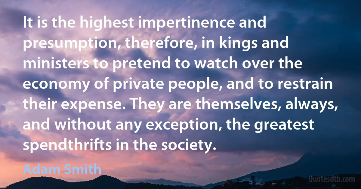 It is the highest impertinence and presumption, therefore, in kings and ministers to pretend to watch over the economy of private people, and to restrain their expense. They are themselves, always, and without any exception, the greatest spendthrifts in the society. (Adam Smith)