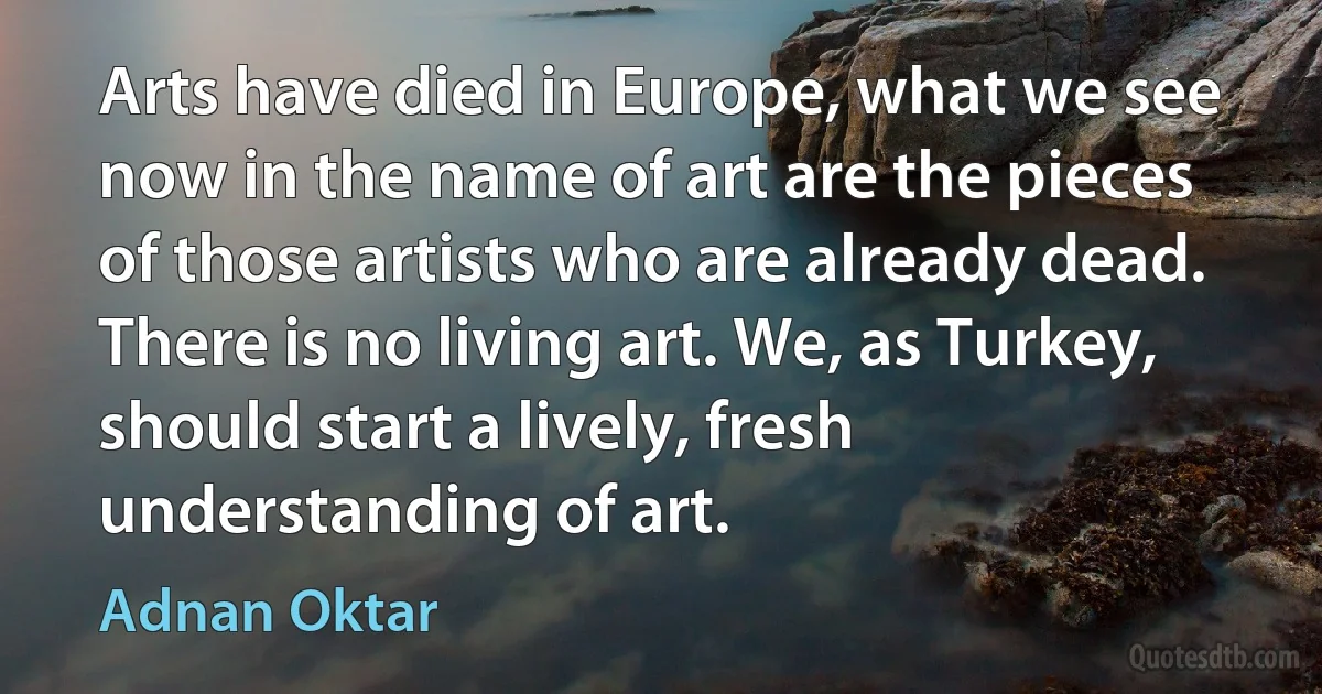 Arts have died in Europe, what we see now in the name of art are the pieces of those artists who are already dead. There is no living art. We, as Turkey, should start a lively, fresh understanding of art. (Adnan Oktar)