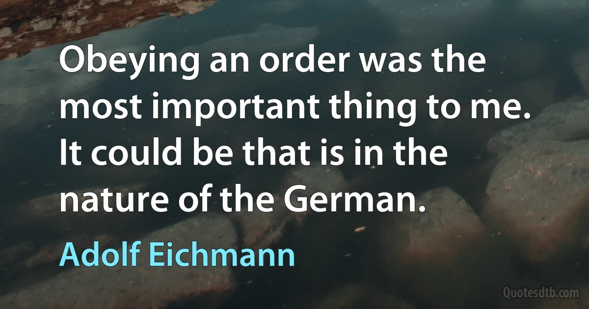 Obeying an order was the most important thing to me. It could be that is in the nature of the German. (Adolf Eichmann)