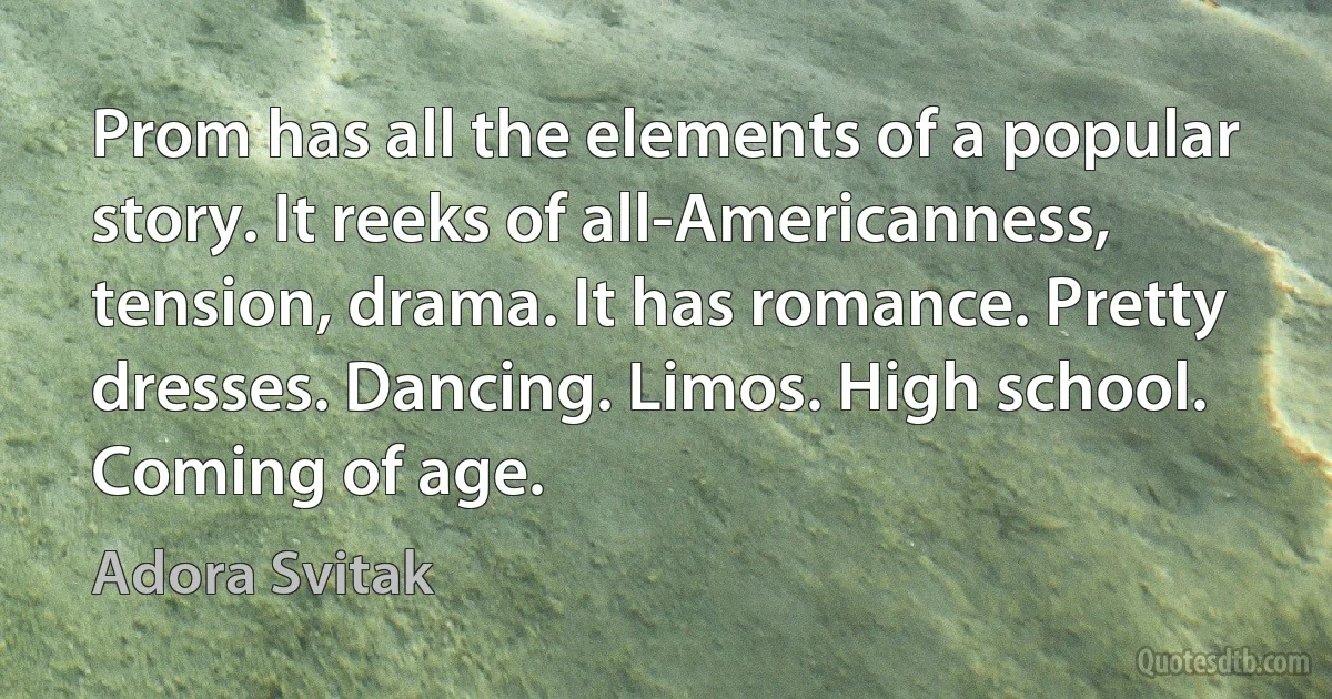 Prom has all the elements of a popular story. It reeks of all-Americanness, tension, drama. It has romance. Pretty dresses. Dancing. Limos. High school. Coming of age. (Adora Svitak)