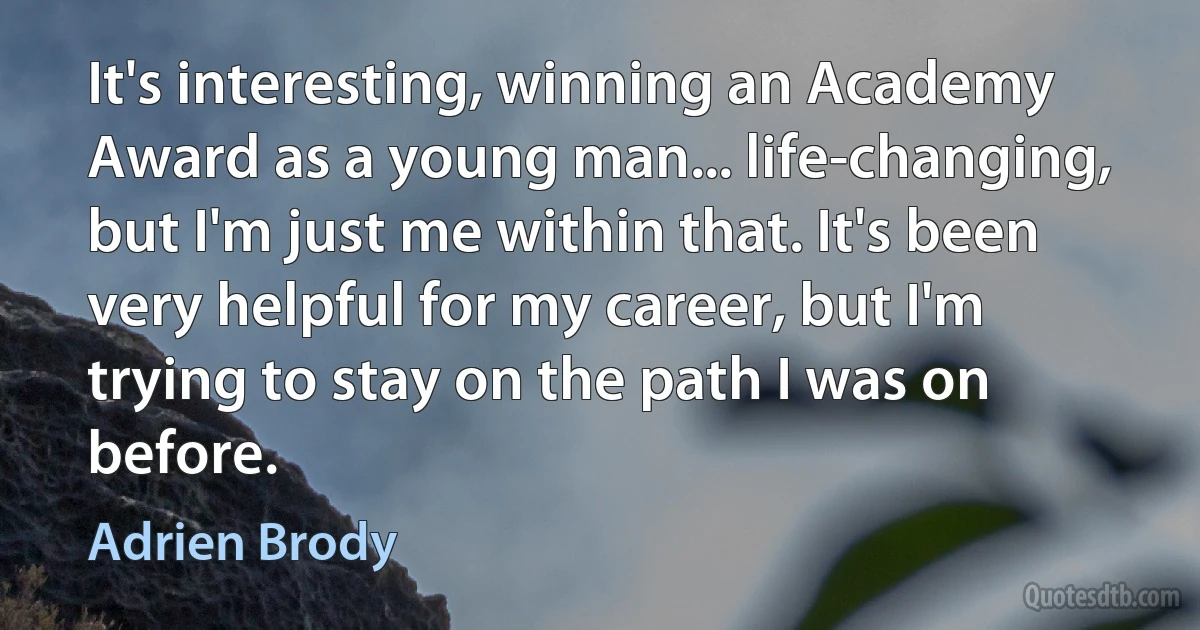 It's interesting, winning an Academy Award as a young man... life-changing, but I'm just me within that. It's been very helpful for my career, but I'm trying to stay on the path I was on before. (Adrien Brody)