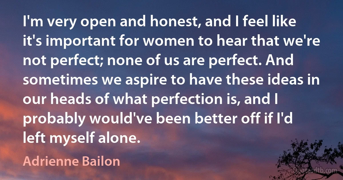 I'm very open and honest, and I feel like it's important for women to hear that we're not perfect; none of us are perfect. And sometimes we aspire to have these ideas in our heads of what perfection is, and I probably would've been better off if I'd left myself alone. (Adrienne Bailon)