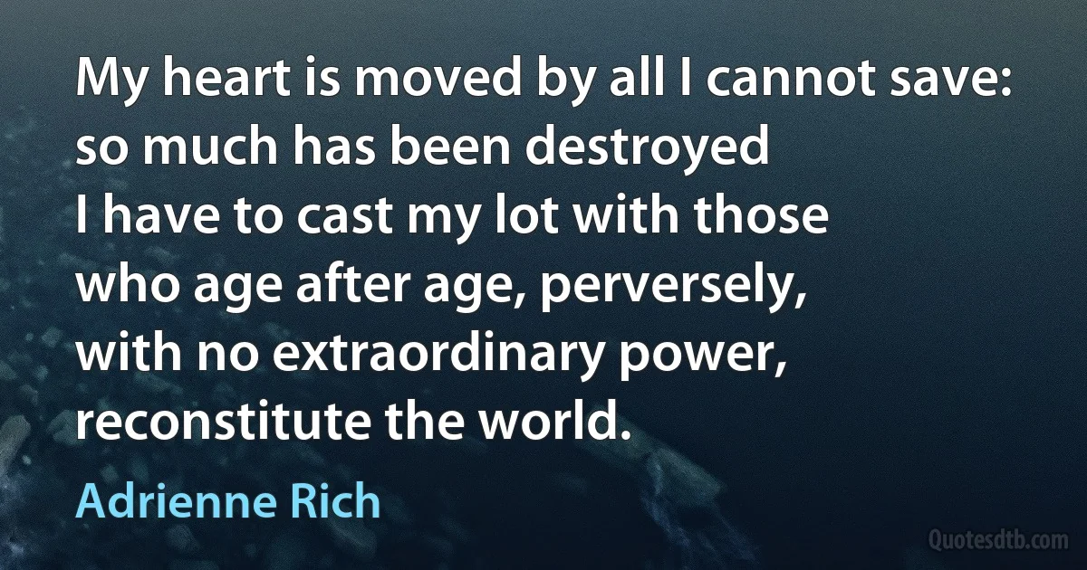 My heart is moved by all I cannot save:
so much has been destroyed
I have to cast my lot with those
who age after age, perversely,
with no extraordinary power,
reconstitute the world. (Adrienne Rich)