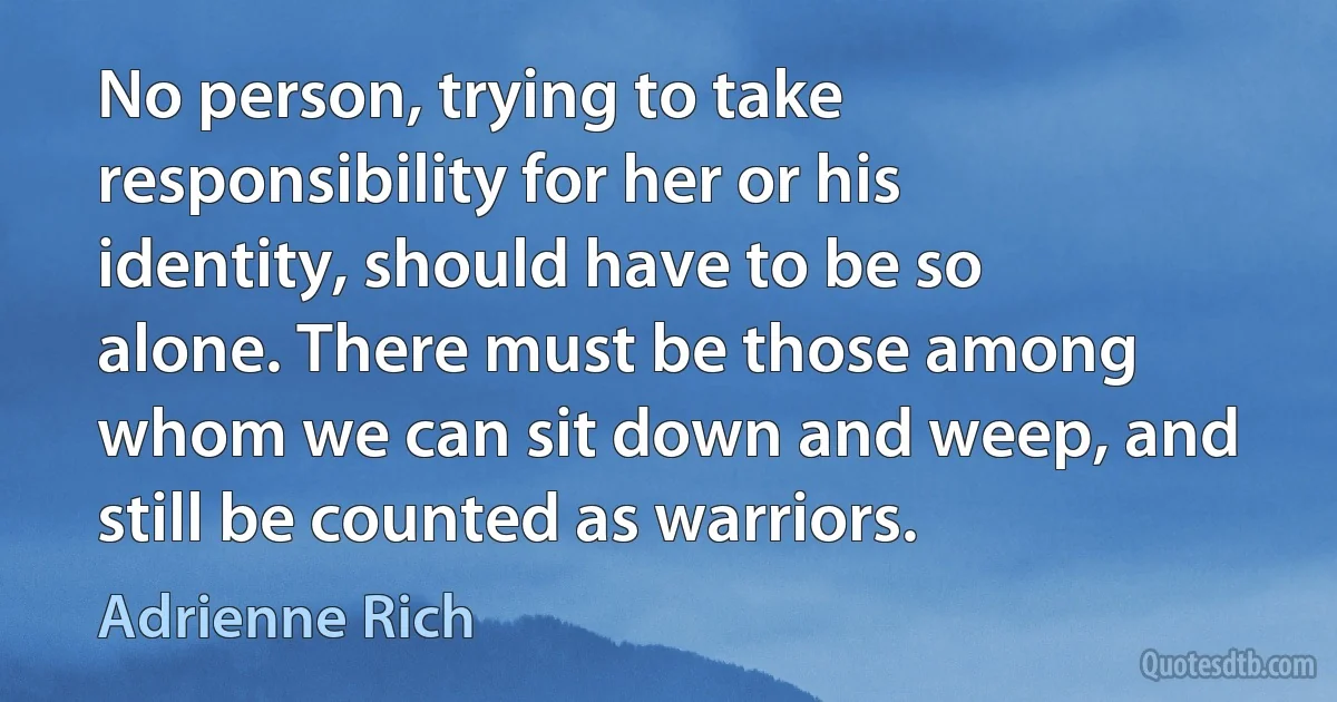 No person, trying to take responsibility for her or his identity, should have to be so alone. There must be those among whom we can sit down and weep, and still be counted as warriors. (Adrienne Rich)