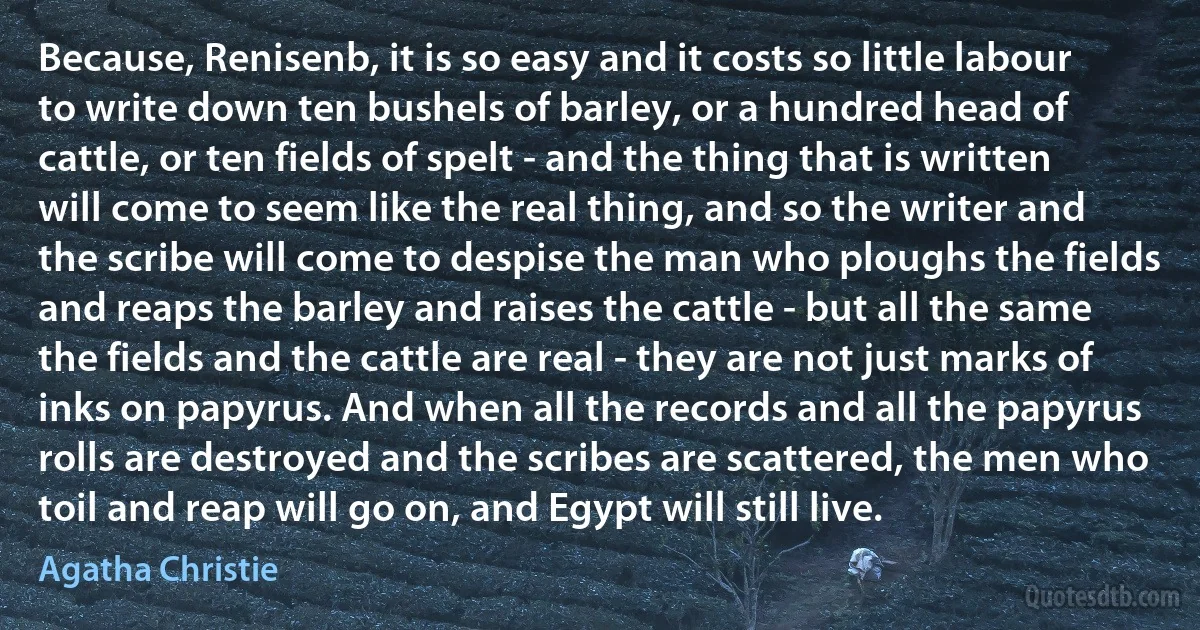 Because, Renisenb, it is so easy and it costs so little labour to write down ten bushels of barley, or a hundred head of cattle, or ten fields of spelt - and the thing that is written will come to seem like the real thing, and so the writer and the scribe will come to despise the man who ploughs the fields and reaps the barley and raises the cattle - but all the same the fields and the cattle are real - they are not just marks of inks on papyrus. And when all the records and all the papyrus rolls are destroyed and the scribes are scattered, the men who toil and reap will go on, and Egypt will still live. (Agatha Christie)