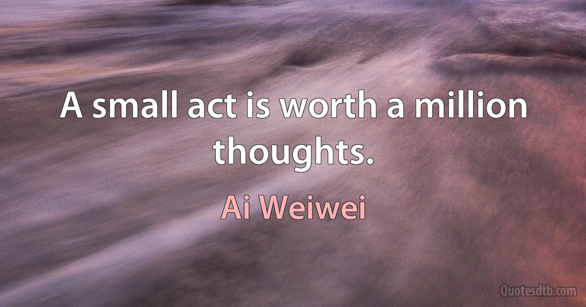 A small act is worth a million thoughts. (Ai Weiwei)