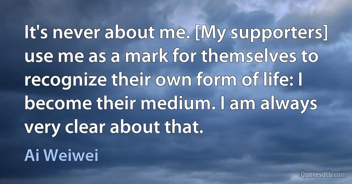 It's never about me. [My supporters] use me as a mark for themselves to recognize their own form of life: I become their medium. I am always very clear about that. (Ai Weiwei)