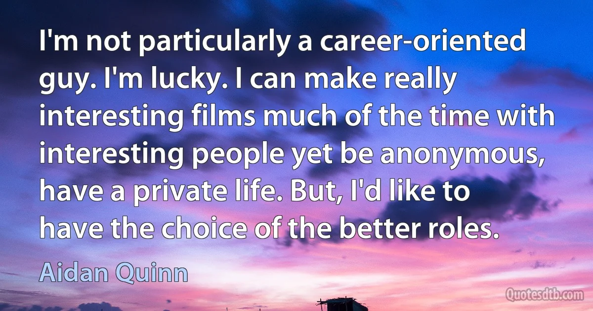 I'm not particularly a career-oriented guy. I'm lucky. I can make really interesting films much of the time with interesting people yet be anonymous, have a private life. But, I'd like to have the choice of the better roles. (Aidan Quinn)