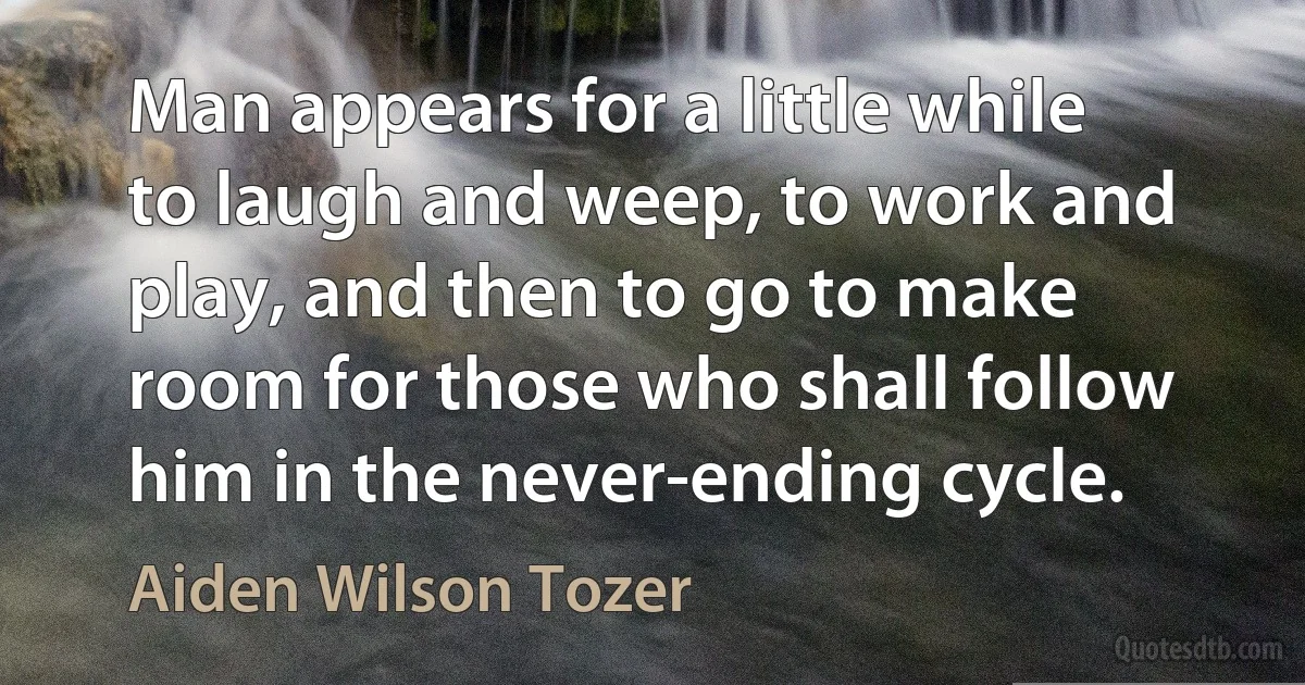 Man appears for a little while to laugh and weep, to work and play, and then to go to make room for those who shall follow him in the never-ending cycle. (Aiden Wilson Tozer)