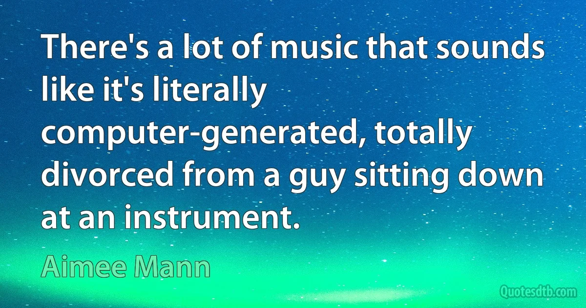 There's a lot of music that sounds like it's literally computer-generated, totally divorced from a guy sitting down at an instrument. (Aimee Mann)