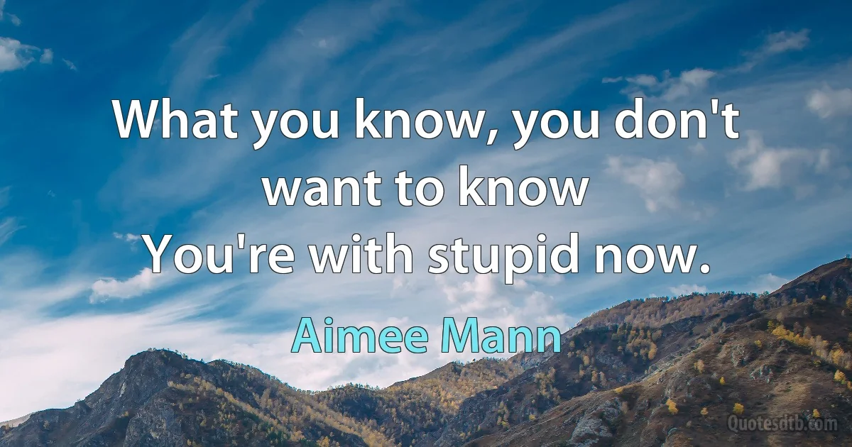 What you know, you don't want to know
You're with stupid now. (Aimee Mann)