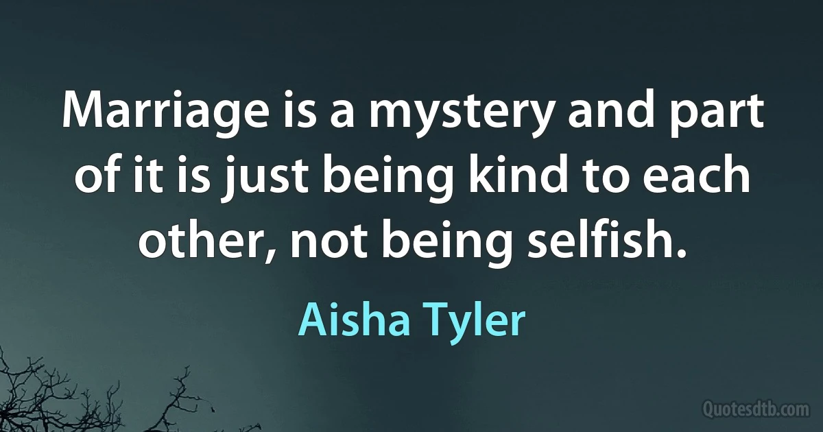 Marriage is a mystery and part of it is just being kind to each other, not being selfish. (Aisha Tyler)