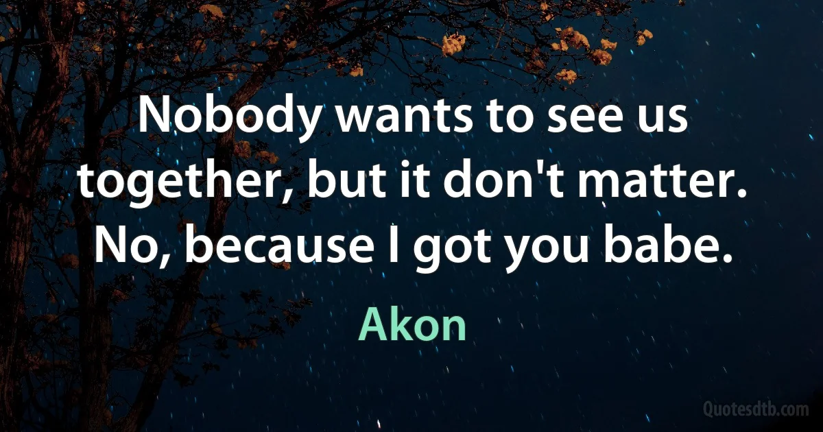 Nobody wants to see us together, but it don't matter. No, because I got you babe. (Akon)