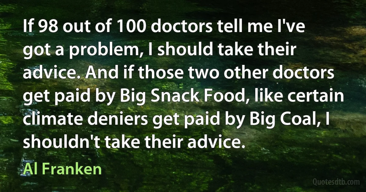 If 98 out of 100 doctors tell me I've got a problem, I should take their advice. And if those two other doctors get paid by Big Snack Food, like certain climate deniers get paid by Big Coal, I shouldn't take their advice. (Al Franken)