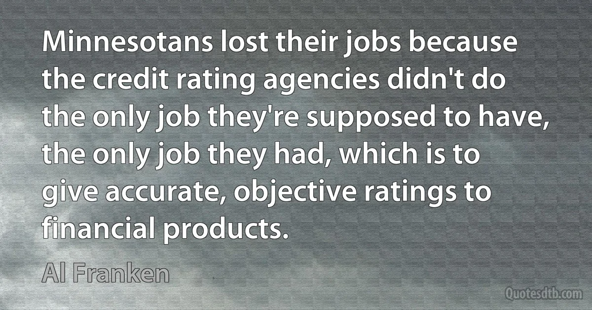 Minnesotans lost their jobs because the credit rating agencies didn't do the only job they're supposed to have, the only job they had, which is to give accurate, objective ratings to financial products. (Al Franken)