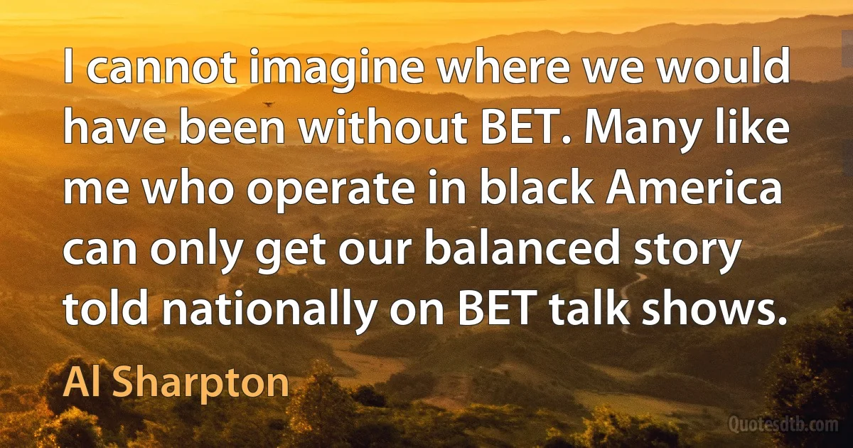 I cannot imagine where we would have been without BET. Many like me who operate in black America can only get our balanced story told nationally on BET talk shows. (Al Sharpton)