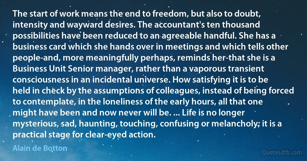 The start of work means the end to freedom, but also to doubt, intensity and wayward desires. The accountant's ten thousand possibilities have been reduced to an agreeable handful. She has a business card which she hands over in meetings and which tells other people-and, more meaningfully perhaps, reminds her-that she is a Business Unit Senior manager, rather than a vaporous transient consciousness in an incidental universe. How satisfying it is to be held in check by the assumptions of colleagues, instead of being forced to contemplate, in the loneliness of the early hours, all that one might have been and now never will be. ... Life is no longer mysterious, sad, haunting, touching, confusing or melancholy; it is a practical stage for clear-eyed action. (Alain de Botton)