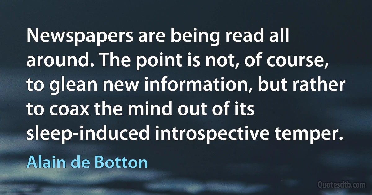 Newspapers are being read all around. The point is not, of course, to glean new information, but rather to coax the mind out of its sleep-induced introspective temper. (Alain de Botton)