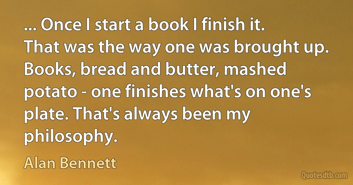 ... Once I start a book I finish it. That was the way one was brought up. Books, bread and butter, mashed potato - one finishes what's on one's plate. That's always been my philosophy. (Alan Bennett)