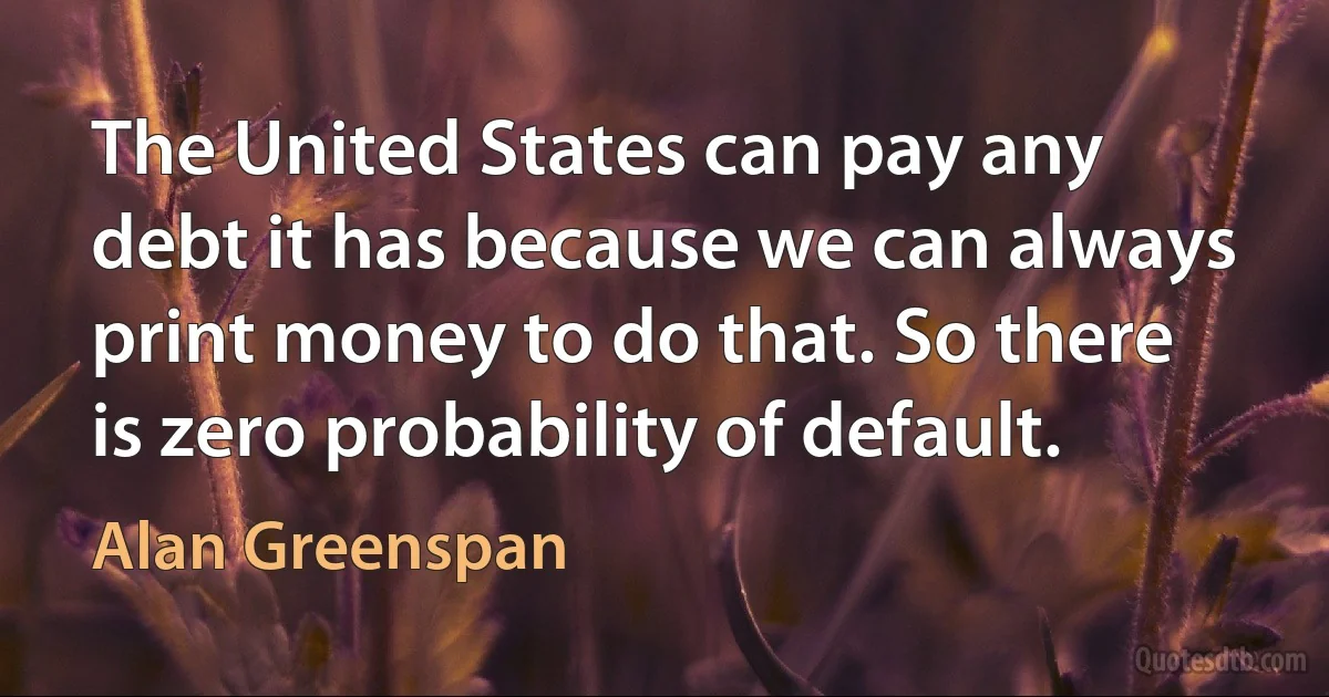 The United States can pay any debt it has because we can always print money to do that. So there is zero probability of default. (Alan Greenspan)