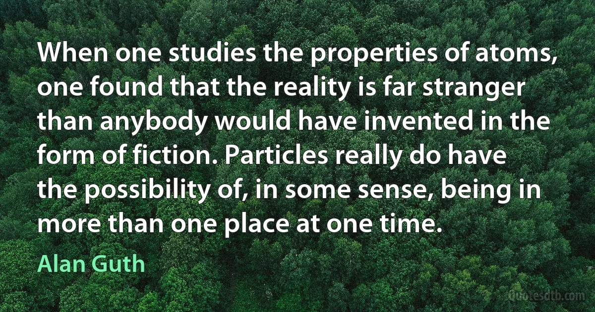 When one studies the properties of atoms, one found that the reality is far stranger than anybody would have invented in the form of fiction. Particles really do have the possibility of, in some sense, being in more than one place at one time. (Alan Guth)