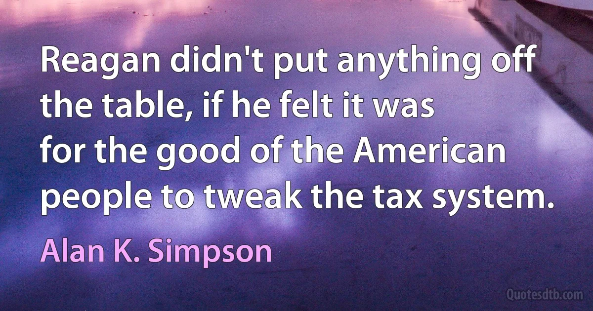 Reagan didn't put anything off the table, if he felt it was for the good of the American people to tweak the tax system. (Alan K. Simpson)