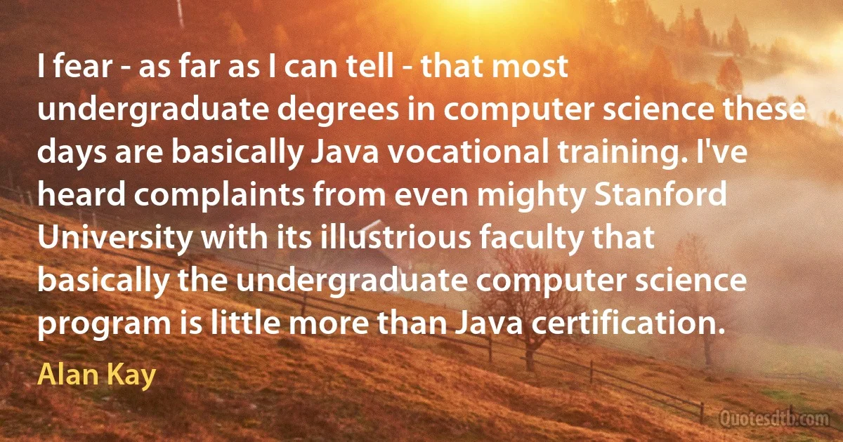 I fear - as far as I can tell - that most undergraduate degrees in computer science these days are basically Java vocational training. I've heard complaints from even mighty Stanford University with its illustrious faculty that basically the undergraduate computer science program is little more than Java certification. (Alan Kay)