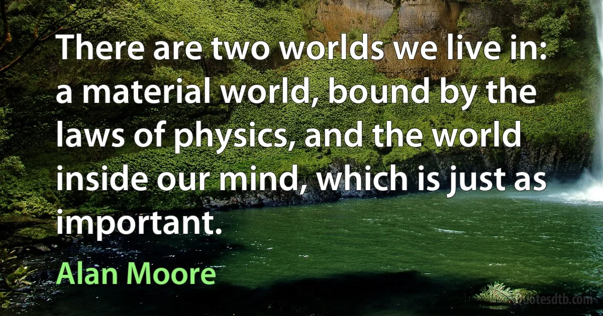 There are two worlds we live in: a material world, bound by the laws of physics, and the world inside our mind, which is just as important. (Alan Moore)