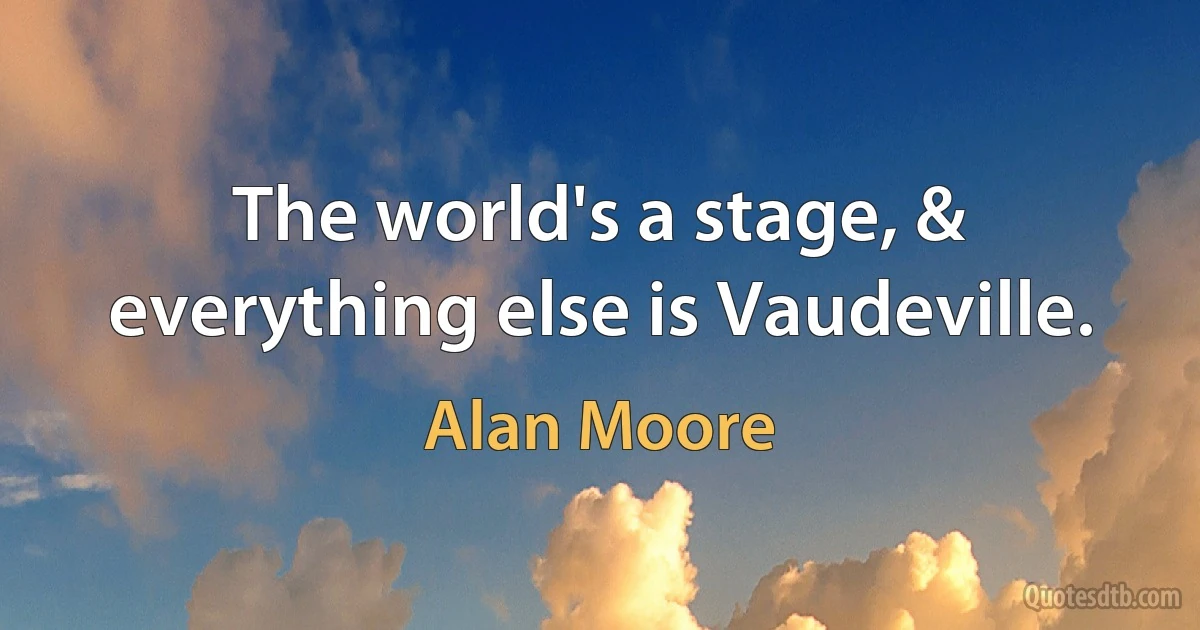 The world's a stage, & everything else is Vaudeville. (Alan Moore)