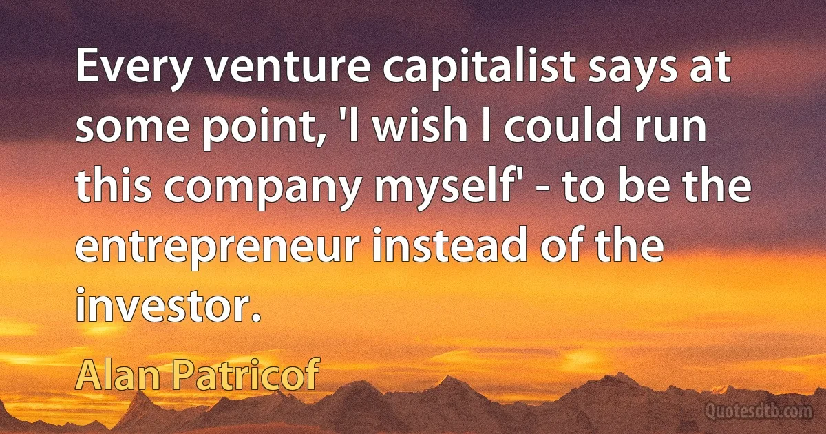 Every venture capitalist says at some point, 'I wish I could run this company myself' - to be the entrepreneur instead of the investor. (Alan Patricof)