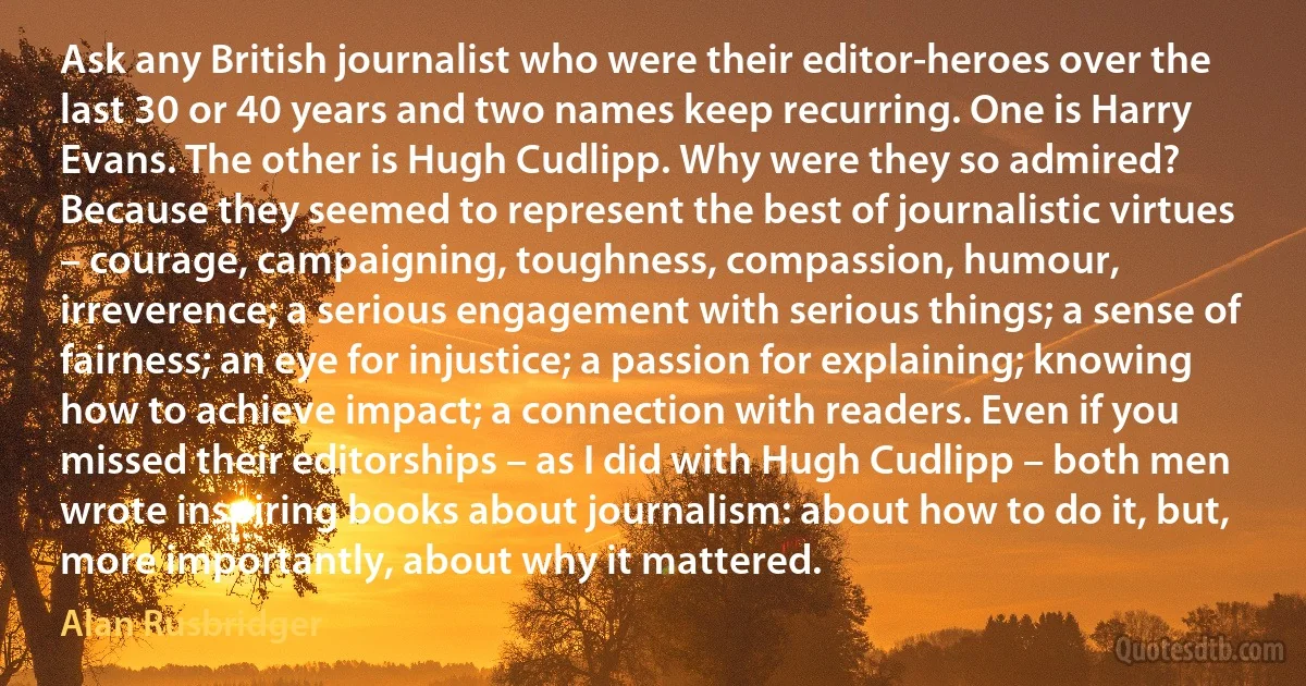 Ask any British journalist who were their editor-heroes over the last 30 or 40 years and two names keep recurring. One is Harry Evans. The other is Hugh Cudlipp. Why were they so admired? Because they seemed to represent the best of journalistic virtues – courage, campaigning, toughness, compassion, humour, irreverence; a serious engagement with serious things; a sense of fairness; an eye for injustice; a passion for explaining; knowing how to achieve impact; a connection with readers. Even if you missed their editorships – as I did with Hugh Cudlipp – both men wrote inspiring books about journalism: about how to do it, but, more importantly, about why it mattered. (Alan Rusbridger)