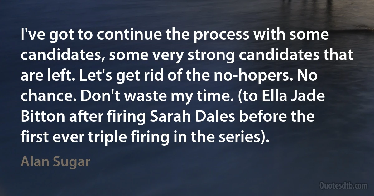 I've got to continue the process with some candidates, some very strong candidates that are left. Let's get rid of the no-hopers. No chance. Don't waste my time. (to Ella Jade Bitton after firing Sarah Dales before the first ever triple firing in the series). (Alan Sugar)