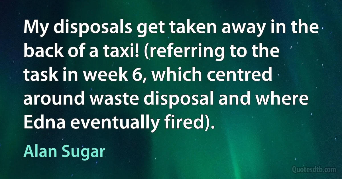 My disposals get taken away in the back of a taxi! (referring to the task in week 6, which centred around waste disposal and where Edna eventually fired). (Alan Sugar)