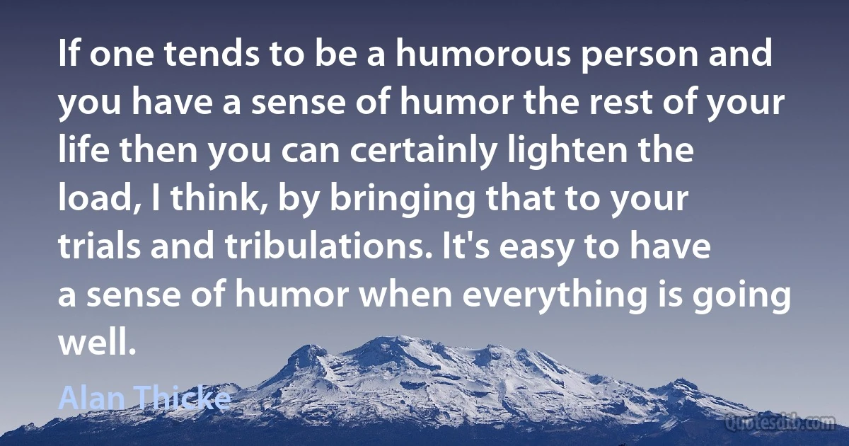 If one tends to be a humorous person and you have a sense of humor the rest of your life then you can certainly lighten the load, I think, by bringing that to your trials and tribulations. It's easy to have a sense of humor when everything is going well. (Alan Thicke)