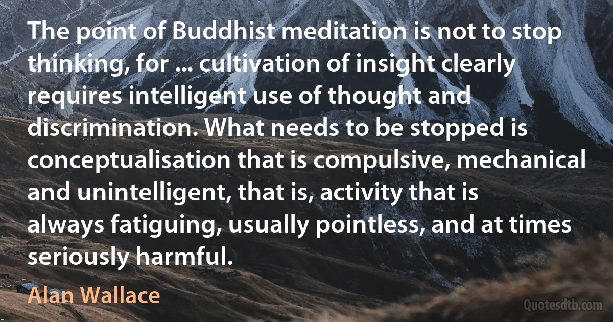 The point of Buddhist meditation is not to stop thinking, for ... cultivation of insight clearly requires intelligent use of thought and discrimination. What needs to be stopped is conceptualisation that is compulsive, mechanical and unintelligent, that is, activity that is always fatiguing, usually pointless, and at times seriously harmful. (Alan Wallace)