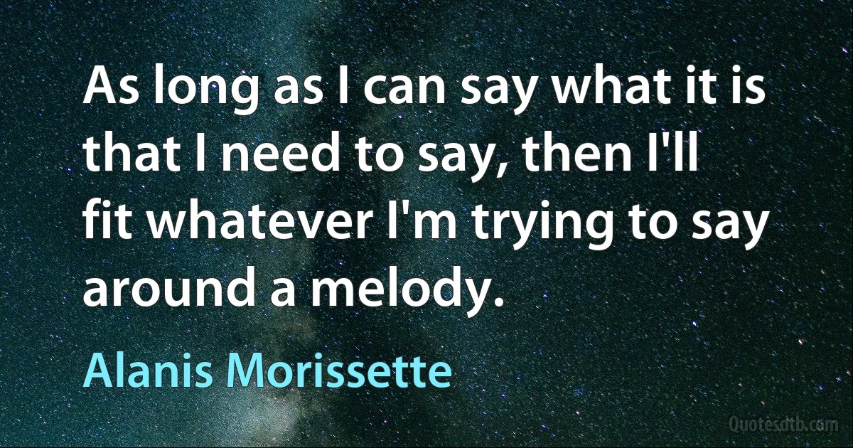 As long as I can say what it is that I need to say, then I'll fit whatever I'm trying to say around a melody. (Alanis Morissette)