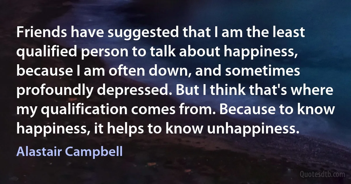 Friends have suggested that I am the least qualified person to talk about happiness, because I am often down, and sometimes profoundly depressed. But I think that's where my qualification comes from. Because to know happiness, it helps to know unhappiness. (Alastair Campbell)