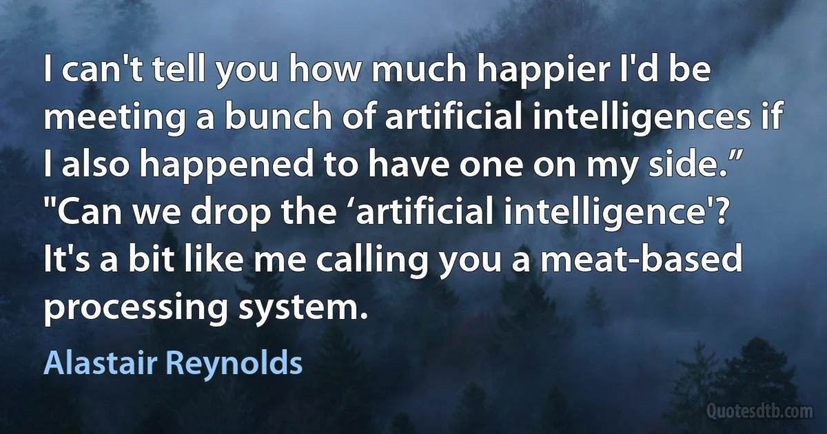 I can't tell you how much happier I'd be meeting a bunch of artificial intelligences if I also happened to have one on my side.”
"Can we drop the ‘artificial intelligence'? It's a bit like me calling you a meat-based processing system. (Alastair Reynolds)