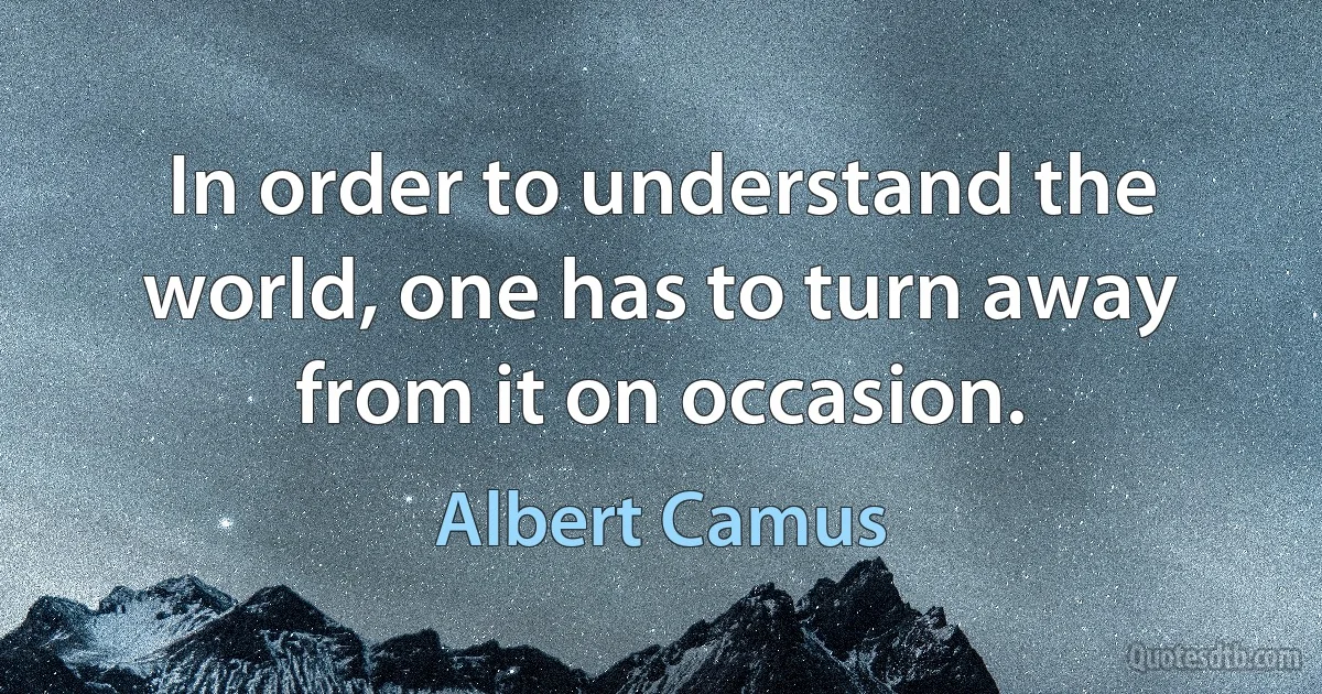 In order to understand the world, one has to turn away from it on occasion. (Albert Camus)