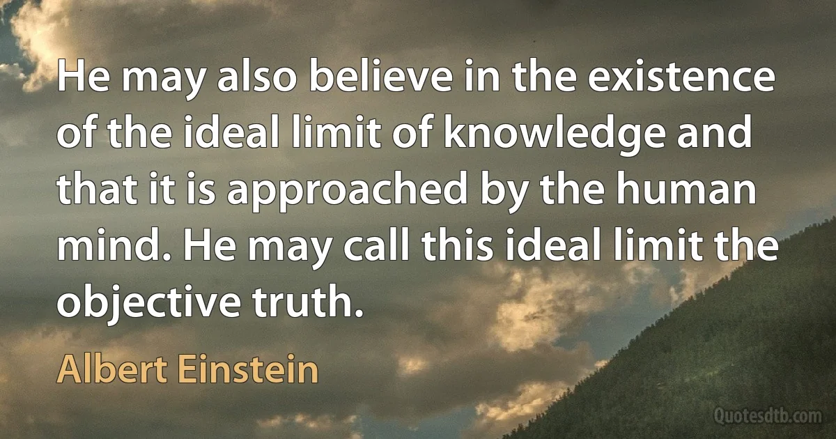 He may also believe in the existence of the ideal limit of knowledge and that it is approached by the human mind. He may call this ideal limit the objective truth. (Albert Einstein)